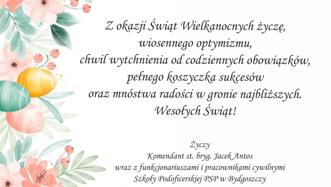 Z okazji Świąt Wielkanocnych życzę, wiosennego optymizmu, chwili wytchnienia od codziennych obowiązków, pełnego koszyczka sukcesów oraz mnóstwa radości w gronie najbliższych. Wesołych Świąt! Życzy Komendant st. bryg. Jacek Antos wraz z funkcjonariuszami i pracownikami cywilnymi Szkoły Podoficerskiej PSP w Bydgoszczy.